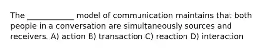 The ____________ model of communication maintains that both people in a conversation are simultaneously sources and receivers. A) action B) transaction C) reaction D) interaction