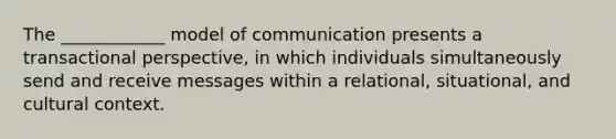 The ____________ model of communication presents a transactional perspective, in which individuals simultaneously send and receive messages within a relational, situational, and cultural context.