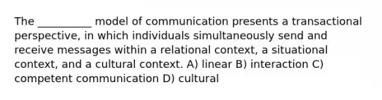 The __________ model of communication presents a transactional perspective, in which individuals simultaneously send and receive messages within a relational context, a situational context, and a cultural context. A) linear B) interaction C) competent communication D) cultural