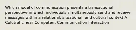 Which model of communication presents a transactional perspective in which individuals simultaneously send and receive messages within a relational, situational, and cultural context A Culutral Linear Competent Communication Interaction