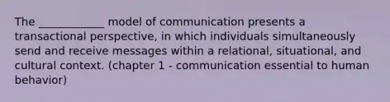 The ____________ model of communication presents a transactional perspective, in which individuals simultaneously send and receive messages within a relational, situational, and cultural context. (chapter 1 - communication essential to human behavior)