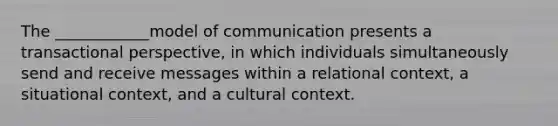 The ____________model of communication presents a transactional perspective, in which individuals simultaneously send and receive messages within a relational context, a situational context, and a cultural context.