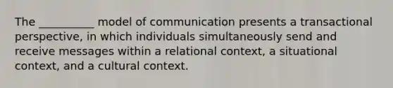 The __________ model of communication presents a transactional perspective, in which individuals simultaneously send and receive messages within a relational context, a situational context, and a cultural context.