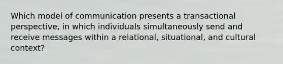 Which model of communication presents a transactional perspective, in which individuals simultaneously send and receive messages within a relational, situational, and cultural context?