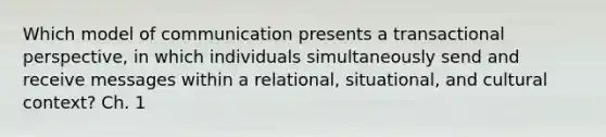 Which model of communication presents a transactional perspective, in which individuals simultaneously send and receive messages within a relational, situational, and cultural context? Ch. 1