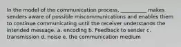 In the model of the communication process, __________ makes senders aware of possible miscommunications and enables them to continue communicating until the receiver understands the intended message. a. encoding b. Feedback to sender c. transmission d. noise e. the communication medium