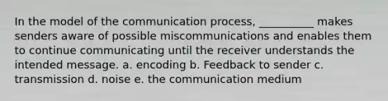 In the model of the communication process, __________ makes senders aware of possible miscommunications and enables them to continue communicating until the receiver understands the intended message. a. encoding b. Feedback to sender c. transmission d. noise e. the communication medium