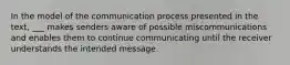 In the model of the communication process presented in the text, ___ makes senders aware of possible miscommunications and enables them to continue communicating until the receiver understands the intended message.