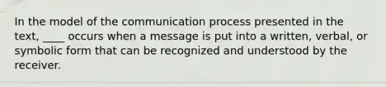 In the model of the communication process presented in the text, ____ occurs when a message is put into a written, verbal, or symbolic form that can be recognized and understood by the receiver.