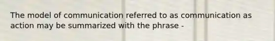 The model of communication referred to as communication as action may be summarized with the phrase -