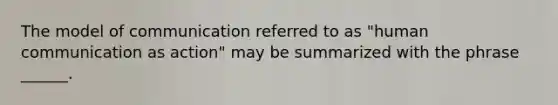 The model of communication referred to as "human communication as action" may be summarized with the phrase ______.