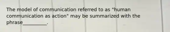The model of communication referred to as "human communication as action" may be summarized with the phrase__________.