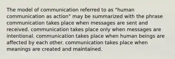 The model of communication referred to as "human communication as action" may be summarized with the phrase communication takes place when messages are sent and received. communication takes place only when messages are intentional. communication takes place when human beings are affected by each other. communication takes place when meanings are created and maintained.