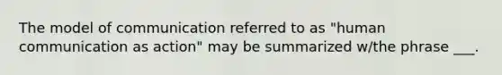 The model of communication referred to as "human communication as action" may be summarized w/the phrase ___.