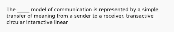 The _____ model of communication is represented by a simple transfer of meaning from a sender to a receiver. transactive circular interactive linear