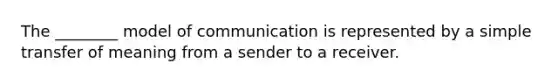 The ________ model of communication is represented by a simple transfer of meaning from a sender to a receiver.