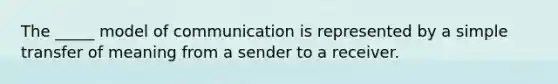 The _____ model of communication is represented by a simple transfer of meaning from a sender to a receiver.