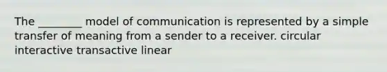 The ________ model of communication is represented by a simple transfer of meaning from a sender to a receiver. circular interactive transactive linear