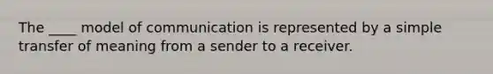 The ____ model of communication is represented by a simple transfer of meaning from a sender to a receiver.