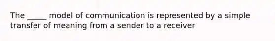 The _____ model of communication is represented by a simple transfer of meaning from a sender to a receiver