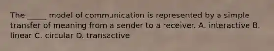 The _____ model of communication is represented by a simple transfer of meaning from a sender to a receiver. A. interactive B. linear C. circular D. transactive