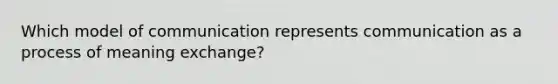 Which model of communication represents communication as a process of meaning exchange?