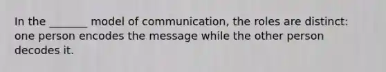 In the _______ model of communication, the roles are distinct: one person encodes the message while the other person decodes it.