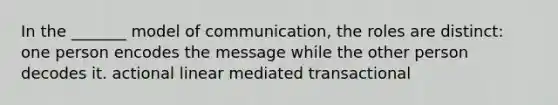 In the _______ model of communication, the roles are distinct: one person encodes the message while the other person decodes it. actional linear mediated transactional