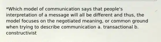 *Which model of communication says that people's interpretation of a message will all be different and thus, the model focuses on the negotiated meaning, or common ground when trying to describe communication a. transactional b. constructivist