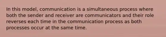 In this model, communication is a simultaneous process where both the sender and receiver are communicators and their role reverses each time in the communication process as both processes occur at the same time.