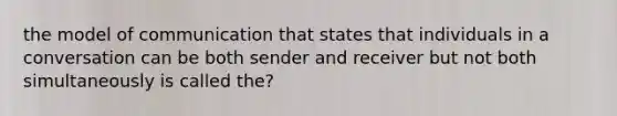 the model of communication that states that individuals in a conversation can be both sender and receiver but not both simultaneously is called the?