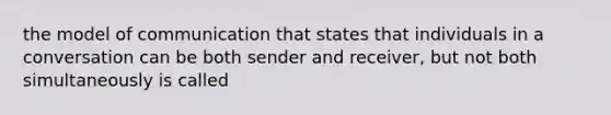 the model of communication that states that individuals in a conversation can be both sender and receiver, but not both simultaneously is called