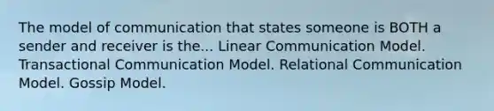 The model of communication that states someone is BOTH a sender and receiver is the... Linear Communication Model. Transactional Communication Model. Relational Communication Model. Gossip Model.