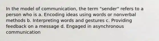 In the model of communication, the term "sender" refers to a person who is a. Encoding ideas using words or nonverbal methods b. Interpreting words and gestures c. Providing feedback on a message d. Engaged in asynchronous communication