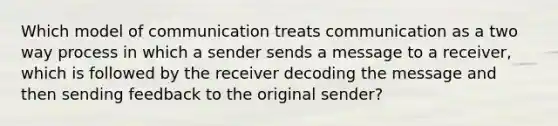 Which model of communication treats communication as a two way process in which a sender sends a message to a receiver, which is followed by the receiver decoding the message and then sending feedback to the original sender?