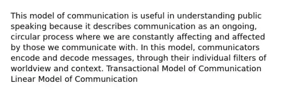 This model of communication is useful in understanding public speaking because it describes communication as an ongoing, circular process where we are constantly affecting and affected by those we communicate with. In this model, communicators encode and decode messages, through their individual filters of worldview and context. Transactional Model of Communication Linear Model of Communication