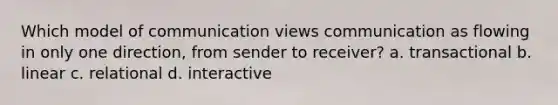 Which model of communication views communication as flowing in only one direction, from sender to receiver? a. transactional b. linear c. relational d. interactive