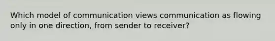 ​Which model of communication views communication as flowing only in one direction, from sender to receiver?