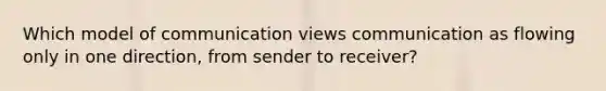 Which model of communication views communication as flowing only in one direction, from sender to receiver?