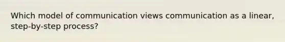 Which model of communication views communication as a linear, step-by-step process?