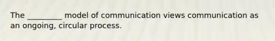 The _________ model of communication views communication as an ongoing, circular process.