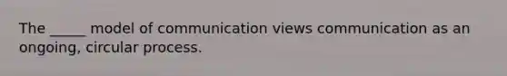 The _____ model of communication views communication as an ongoing, circular process.