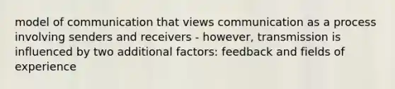 model of communication that views communication as a process involving senders and receivers - however, transmission is influenced by two additional factors: feedback and fields of experience