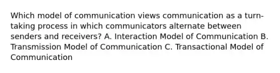 Which model of communication views communication as a turn-taking process in which communicators alternate between senders and receivers? A. Interaction Model of Communication B. Transmission Model of Communication C. Transactional Model of Communication