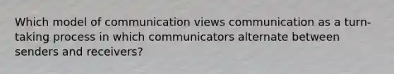 Which model of communication views communication as a turn-taking process in which communicators alternate between senders and receivers?