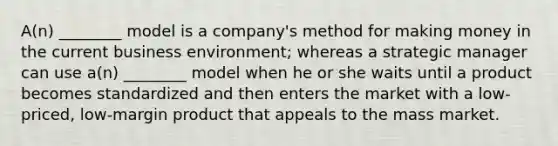 ​A(n) ________ model is a​ company's method for making money in the current business​ environment; whereas a strategic manager can use​ a(n) ________ model when he or she waits until a product becomes standardized and then enters the market with a​ low-priced, low-margin product that appeals to the mass market.