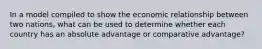 In a model compiled to show the economic relationship between two nations, what can be used to determine whether each country has an absolute advantage or comparative advantage?