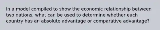 In a model compiled to show the economic relationship between two nations, what can be used to determine whether each country has an absolute advantage or comparative advantage?