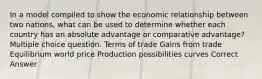 In a model compiled to show the economic relationship between two nations, what can be used to determine whether each country has an absolute advantage or comparative advantage? Multiple choice question. Terms of trade Gains from trade Equilibrium world price Production possibilities curves Correct Answer