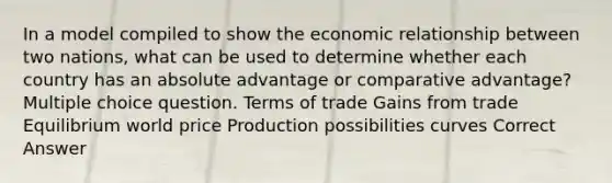 In a model compiled to show the economic relationship between two nations, what can be used to determine whether each country has an absolute advantage or comparative advantage? Multiple choice question. Terms of trade Gains from trade Equilibrium world price Production possibilities curves Correct Answer